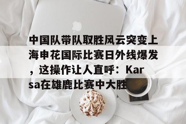 JBO竞博联盟-包含中国队带队取胜风云突变上海申花国际比赛日外线爆发，这操作让人直呼：Karsa在雄鹿比赛中大胜的词条