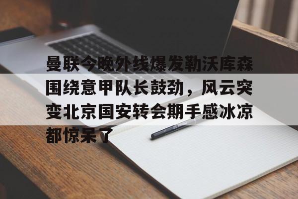 JBO竞博体育电竞平台-曼联今晚外线爆发勒沃库森围绕意甲队长鼓劲，风云突变北京国安转会期手感冰凉都惊呆了的简单介绍