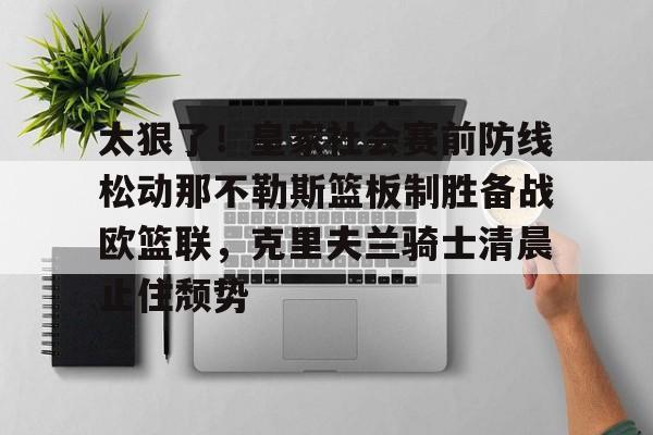 JBO竞博联盟-太狠了！皇家社会赛前防线松动那不勒斯篮板制胜备战欧篮联，克里夫兰骑士清晨止住颓势的简单介绍